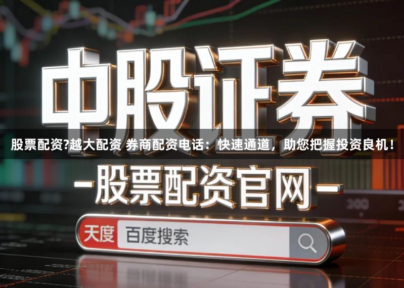股票配资?越大配资 券商配资电话：快速通道，助您把握投资良机！