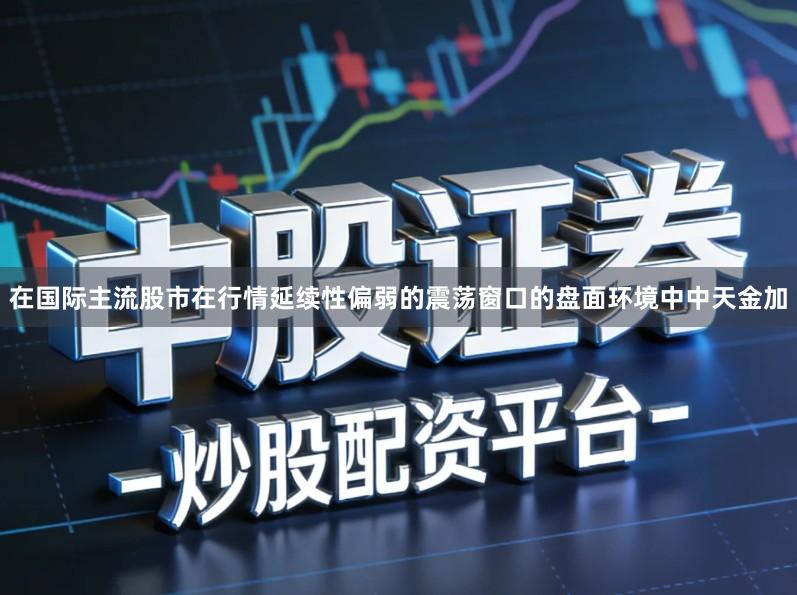 在国际主流股市在行情延续性偏弱的震荡窗口的盘面环境中中天金加