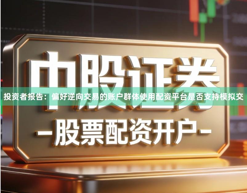投资者报告：偏好逆向交易的账户群体使用配资平台是否支持模拟交